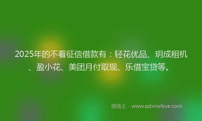 2025年的不看征信借款有：轻花优品、玥成租机、盈小花、美团月付取现、乐借宝贷等。