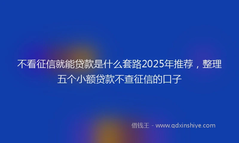 不看征信就能贷款是什么套路2025年推荐，整理五个小额贷款不查征信的口子