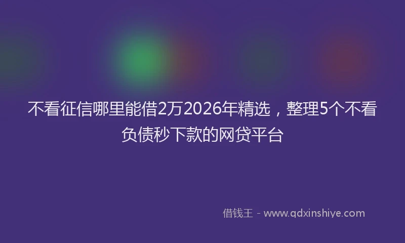 不看征信哪里能借2万2026年精选，整理5个不看负债秒下款的网贷平台