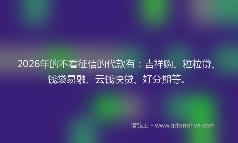 2026年的不看征信的代款有：吉祥购、粒粒贷、钱袋易融、云钱快贷、好分期等。