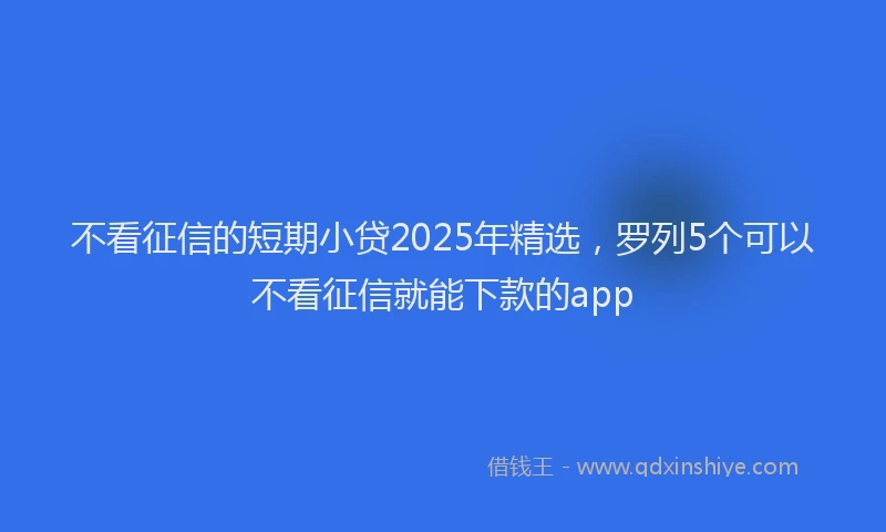 不看征信的短期小贷2025年精选，罗列5个可以不看征信就能下款的app