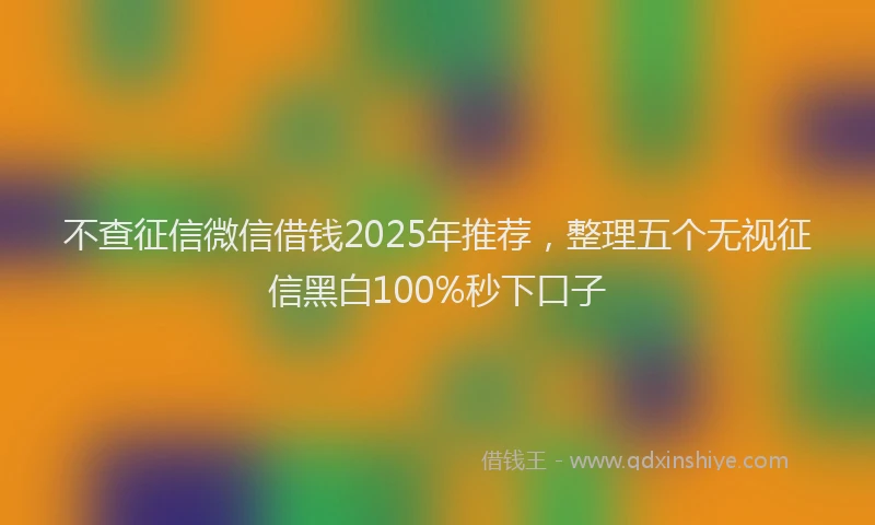 不查征信微信借钱2025年推荐，整理五个无视征信黑白100%秒下口子