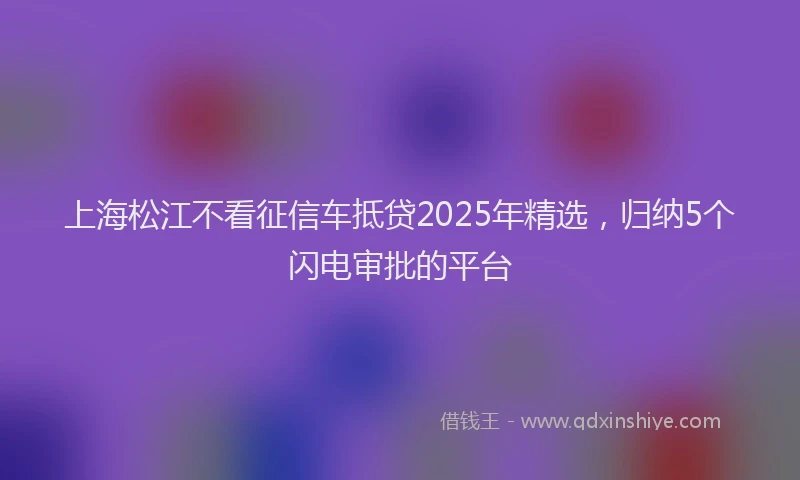 上海松江不看征信车抵贷2025年精选，归纳5个闪电审批的平台