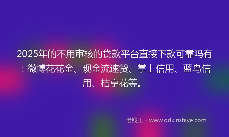 2025年的不用审核的贷款平台直接下款可靠吗有：微博花花金、现金流速贷、掌上信用、蓝鸟信用、桔享花等。