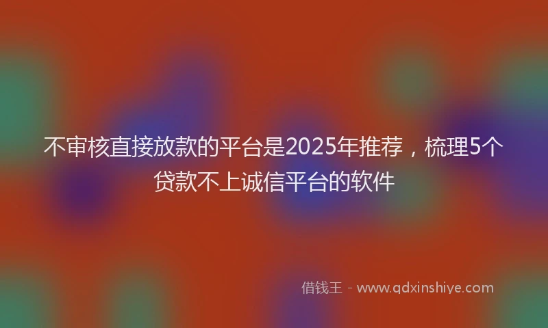 不审核直接放款的平台是2025年推荐，梳理5个贷款不上诚信平台的软件