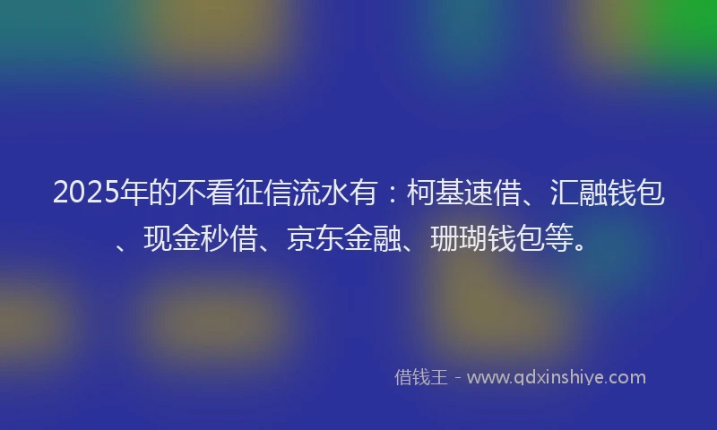 2025年的不看征信流水有：柯基速借、汇融钱包、现金秒借、京东金融、珊瑚钱包等。