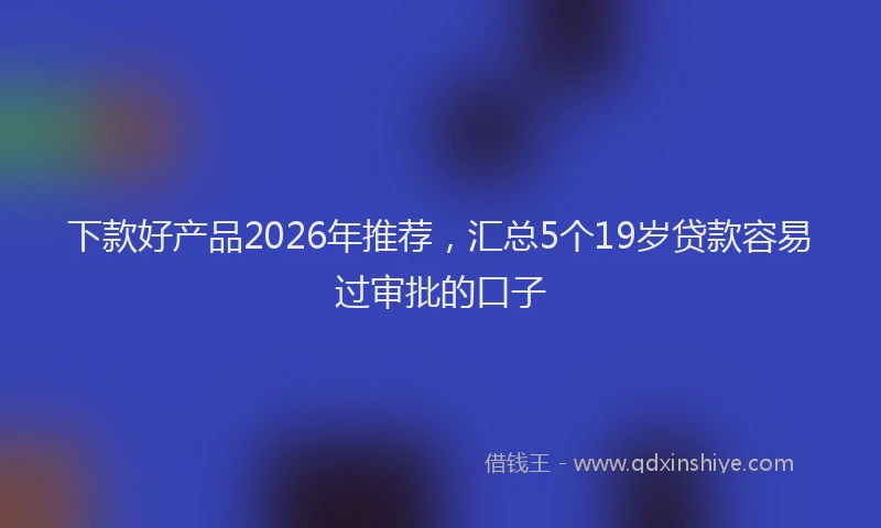 下款好产品2026年推荐，汇总5个19岁贷款容易过审批的口子