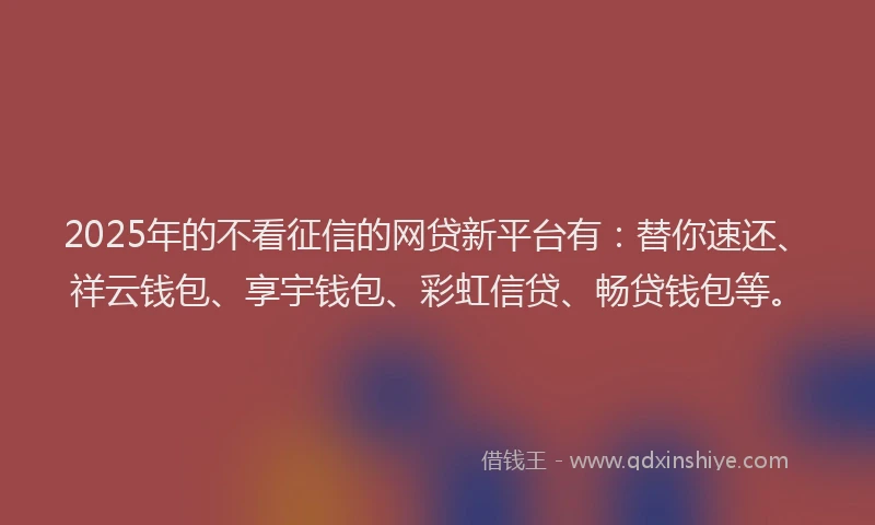 2025年的不看征信的网贷新平台有：替你速还、祥云钱包、享宇钱包、彩虹信贷、畅贷钱包等。