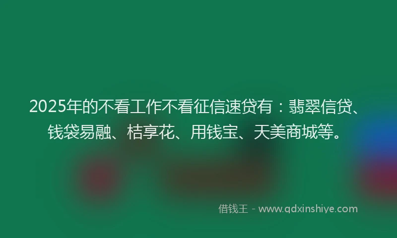 2025年的不看工作不看征信速贷有：翡翠信贷、钱袋易融、桔享花、用钱宝、天美商城等。