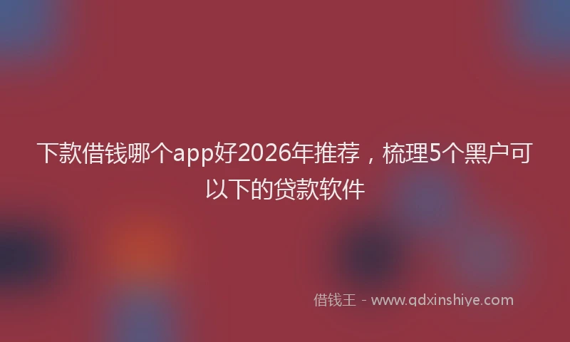 下款借钱哪个app好2026年推荐，梳理5个黑户可以下的贷款软件