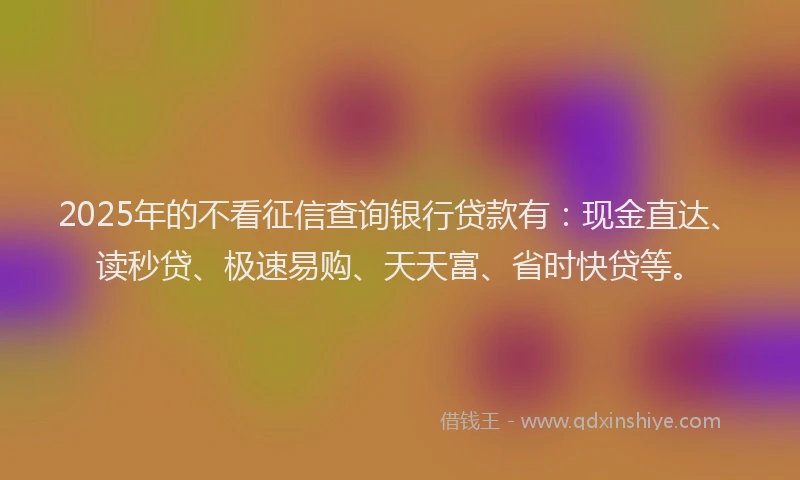 2025年的不看征信查询银行贷款有：现金直达、读秒贷、极速易购、天天富、省时快贷等。