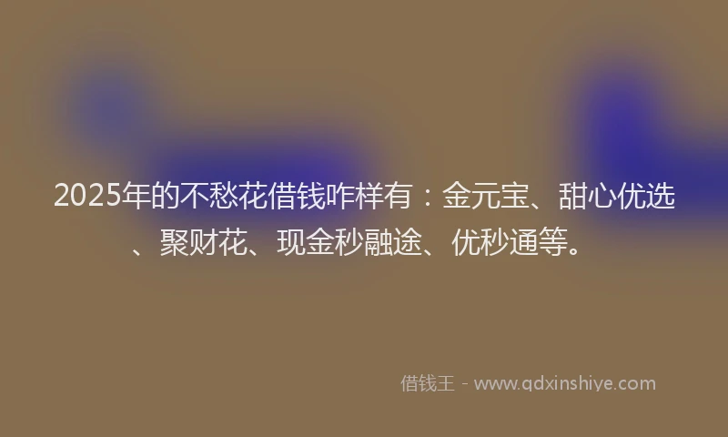 2025年的不愁花借钱咋样有:金元宝、甜心优选、聚财花、现金秒融途、优秒通等。