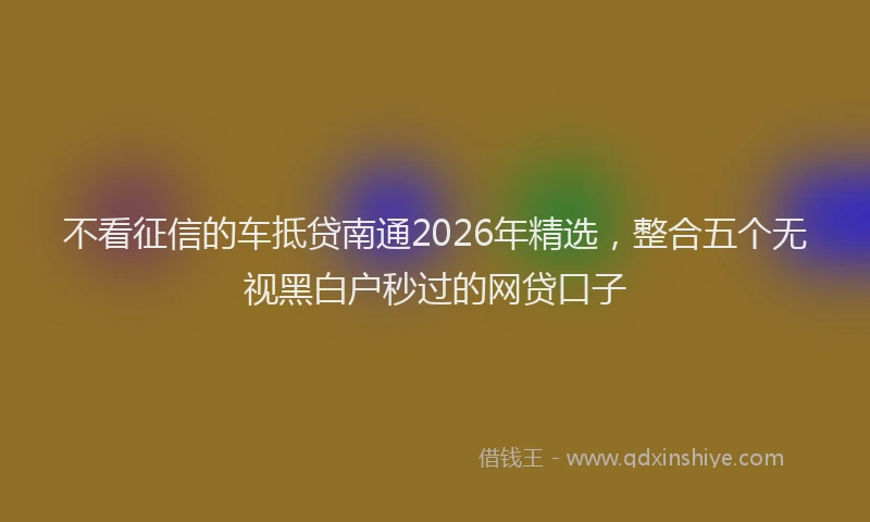 不看征信的车抵贷南通2026年精选,整合五个无视黑白户秒过的网贷口子