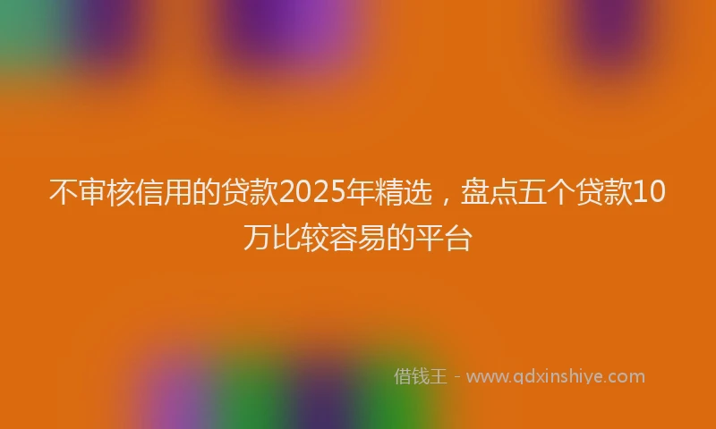 不审核信用的贷款2025年精选，盘点五个贷款10万比较容易的平台
