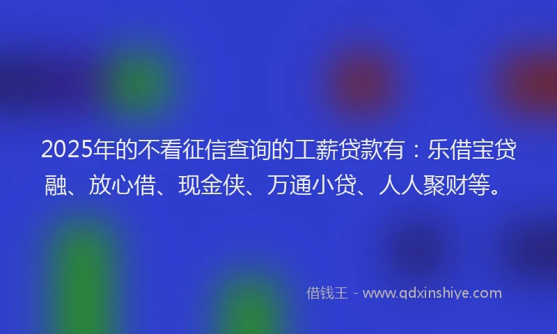2025年的不看征信查询的工薪贷款有:乐借宝贷融、放心借、现金侠、万通小贷、人人聚财等。