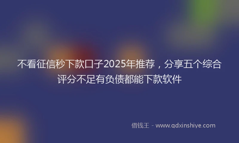 不看征信秒下款口子2025年推荐，分享五个综合评分不足有负债都能下款软件