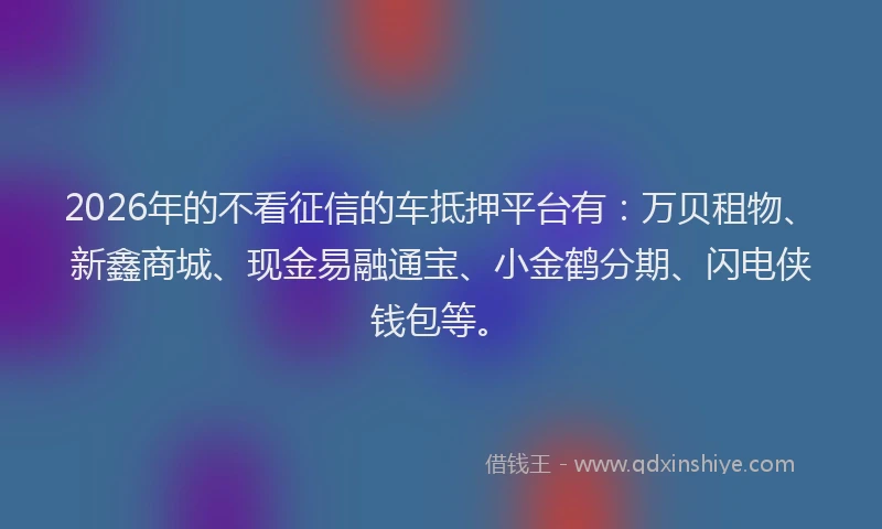 2026年的不看征信的车抵押平台有：万贝租物、新鑫商城、现金易融通宝、小金鹤分期、闪电侠钱包等。