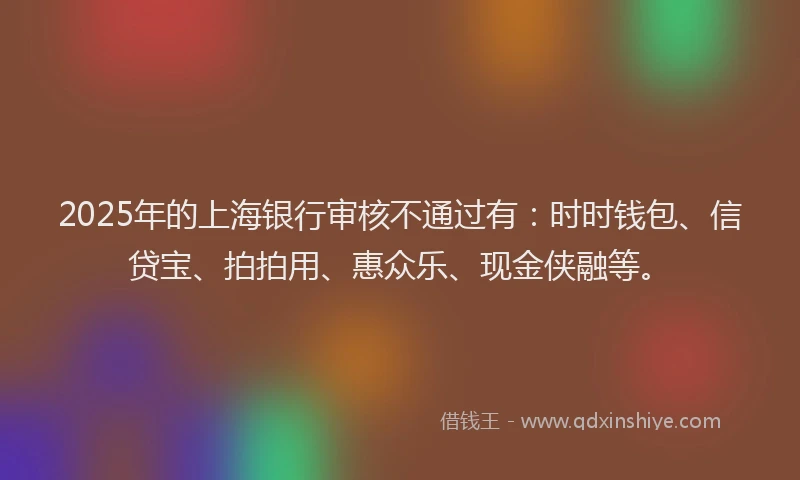 2025年的上海银行审核不通过有：时时钱包、信贷宝、拍拍用、惠众乐、现金侠融等。