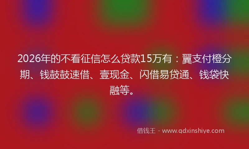 2026年的不看征信怎么贷款15万有：翼支付橙分期、钱鼓鼓速借、壹现金、闪借易贷通、钱袋快融等。
