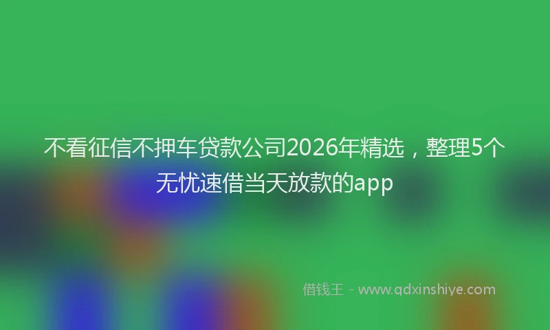 不看征信不押车贷款公司2026年精选,整理5个无忧速借当天放款的app