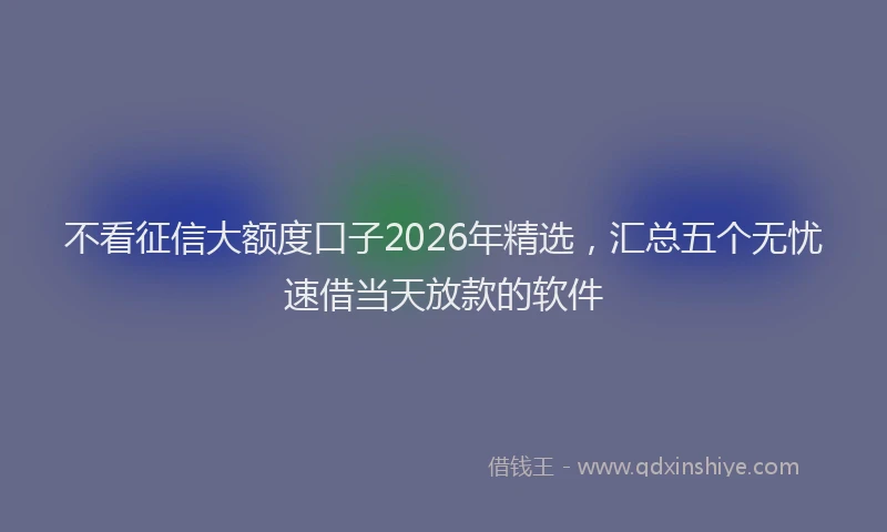 不看征信大额度口子2026年精选，汇总五个无忧速借当天放款的软件