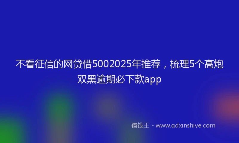 不看征信的网贷借5002025年推荐，梳理5个高炮双黑逾期必下款app