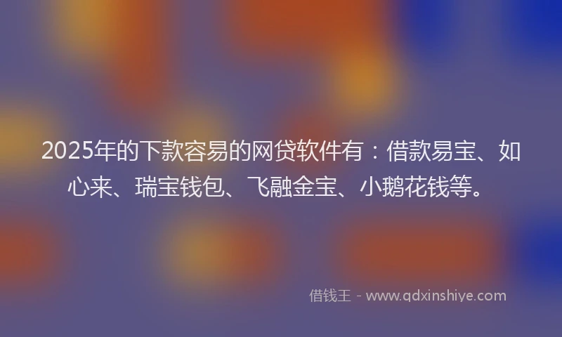 2025年的下款容易的网贷软件有：借款易宝、如心来、瑞宝钱包、飞融金宝、小鹅花钱等。