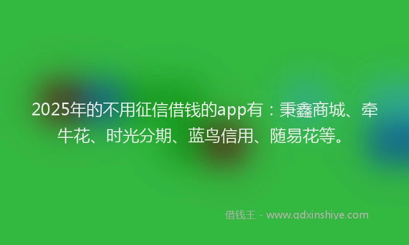 2025年的不用征信借钱的app有：秉鑫商城、牵牛花、时光分期、蓝鸟信用、随易花等。