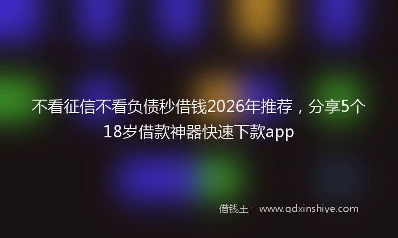 不看征信不看负债秒借钱2026年推荐，分享5个18岁借款神器快速下款app