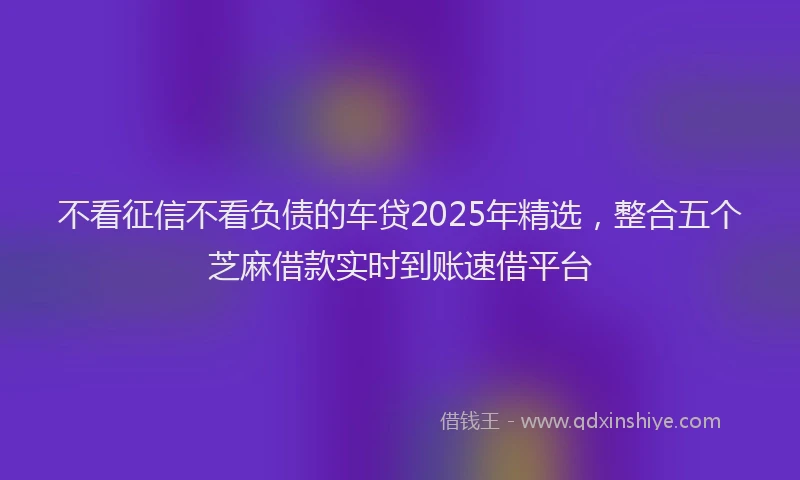 不看征信不看负债的车贷2025年精选，整合五个芝麻借款实时到账速借平台