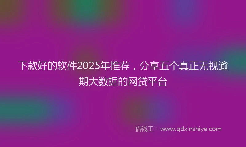 下款好的软件2025年推荐，分享五个真正无视逾期大数据的网贷平台