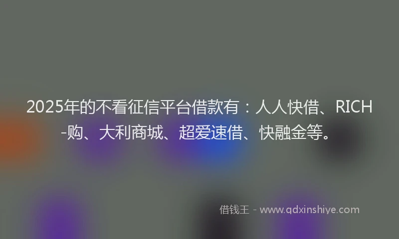 2025年的不看征信平台借款有：人人快借、RICH-购、大利商城、超爱速借、快融金等。