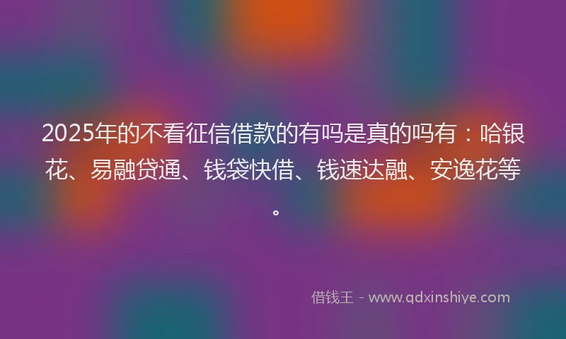2025年的不看征信借款的有吗是真的吗有：哈银花、易融贷通、钱袋快借、钱速达融、安逸花等。