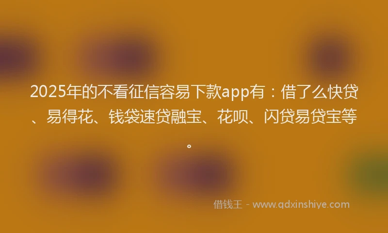 2025年的不看征信容易下款app有：借了么快贷、易得花、钱袋速贷融宝、花呗、闪贷易贷宝等。
