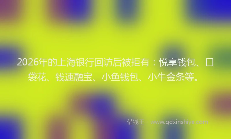 2026年的上海银行回访后被拒有：悦享钱包、口袋花、钱速融宝、小鱼钱包、小牛金条等。