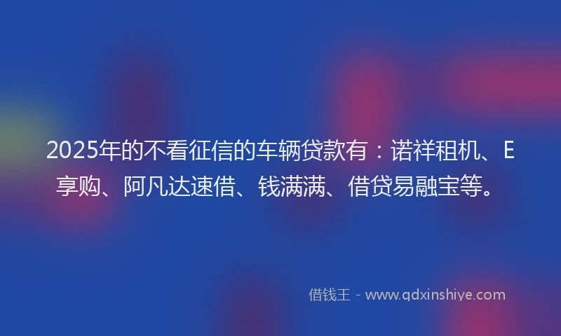 2025年的不看征信的车辆贷款有：诺祥租机、E享购、阿凡达速借、钱满满、借贷易融宝等。