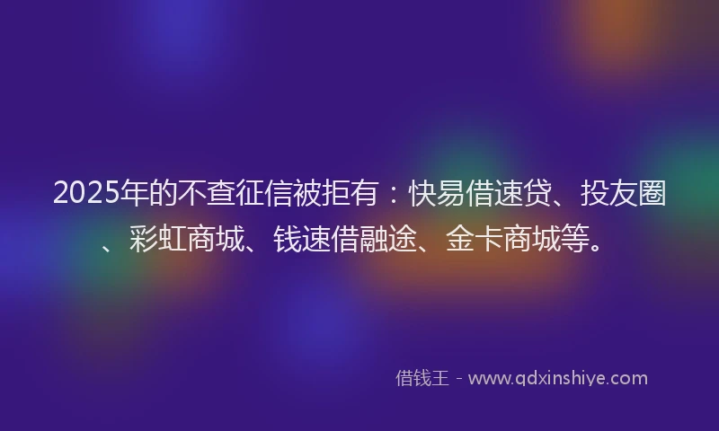 2025年的不查征信被拒有：快易借速贷、投友圈、彩虹商城、钱速借融途、金卡商城等。