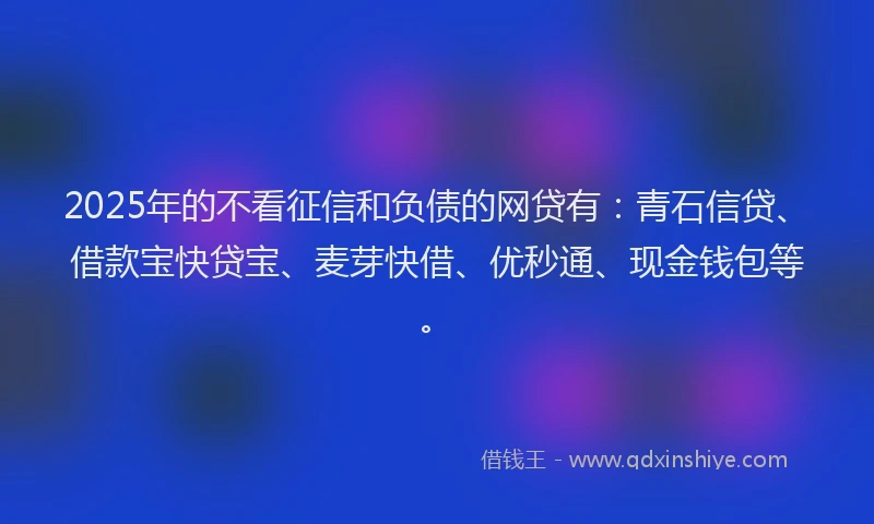 2025年的不看征信和负债的网贷有：青石信贷、借款宝快贷宝、麦芽快借、优秒通、现金钱包等。