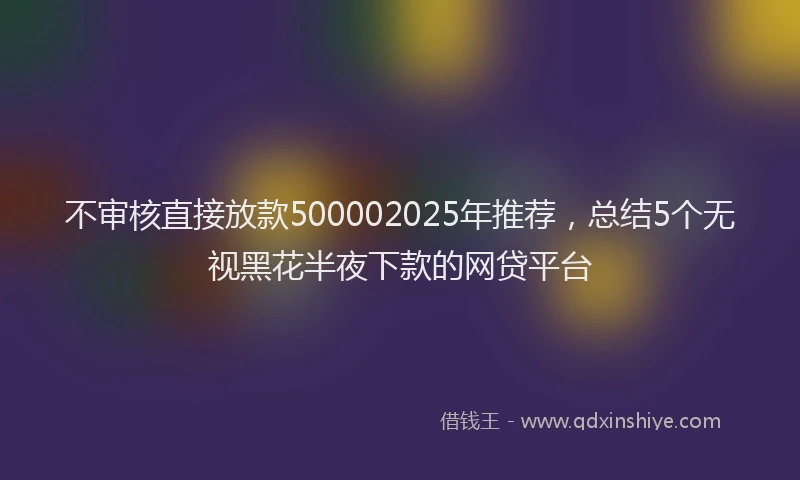 不审核直接放款500002025年推荐，总结5个无视黑花半夜下款的网贷平台