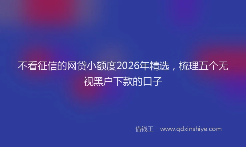 不看征信的网贷小额度2026年精选,梳理五个无视黑户下款的口子