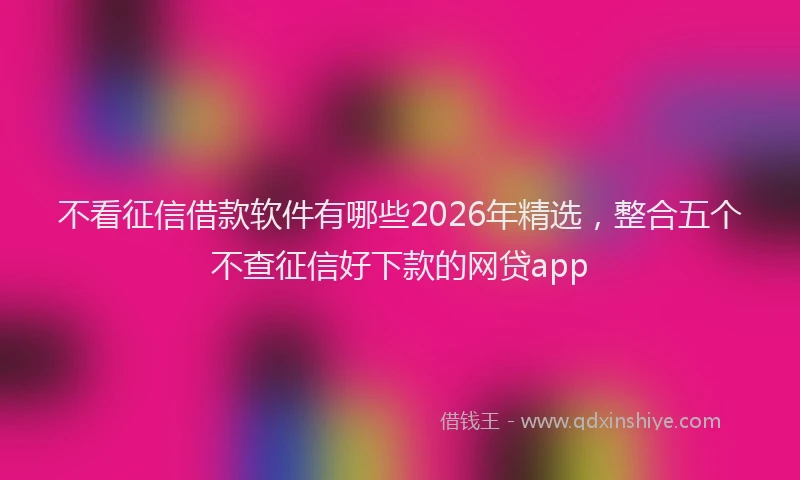 不看征信借款软件有哪些2026年精选，整合五个不查征信好下款的网贷app