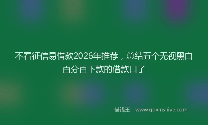 不看征信易借款2026年推荐，总结五个无视黑白百分百下款的借款口子