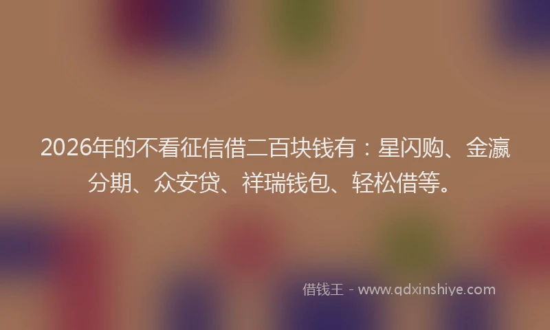 2026年的不看征信借二百块钱有：星闪购、金瀛分期、众安贷、祥瑞钱包、轻松借等。
