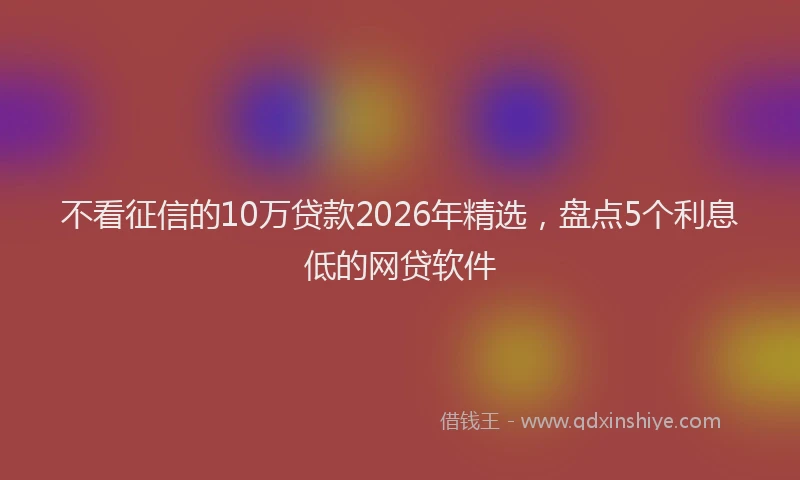 不看征信的10万贷款2026年精选，盘点5个利息低的网贷软件