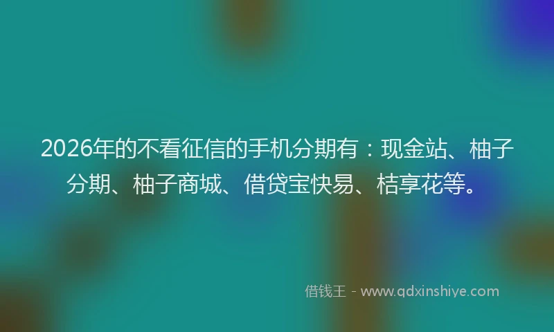 2026年的不看征信的手机分期有：现金站、柚子分期、柚子商城、借贷宝快易、桔享花等。