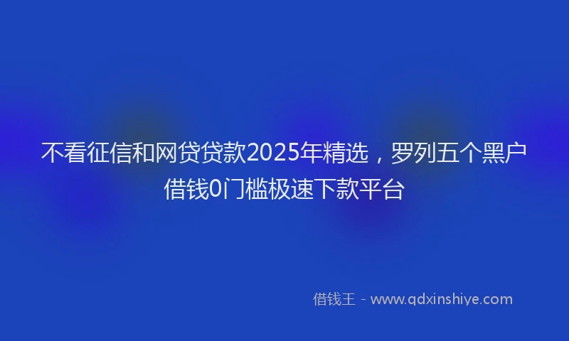 不看征信和网贷贷款2025年精选，罗列五个黑户借钱0门槛极速下款平台