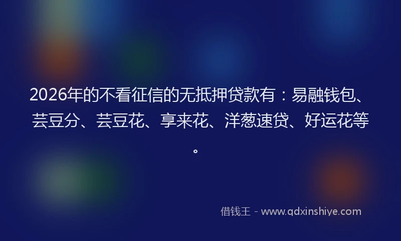 2026年的不看征信的无抵押贷款有：易融钱包、芸豆分、芸豆花、享来花、洋葱速贷、好运花等。