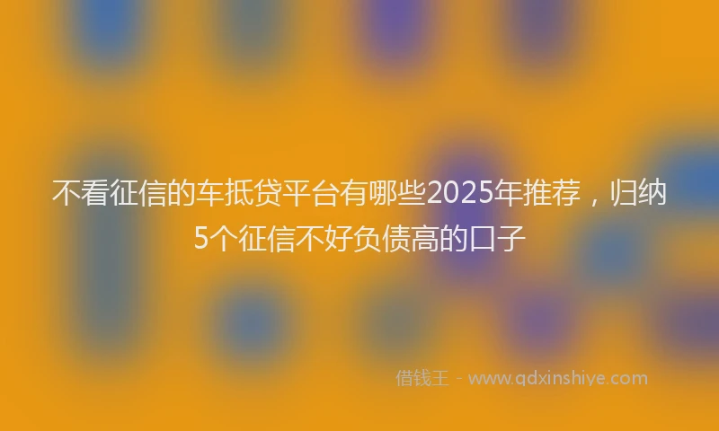 不看征信的车抵贷平台有哪些2025年推荐，归纳5个征信不好负债高的口子