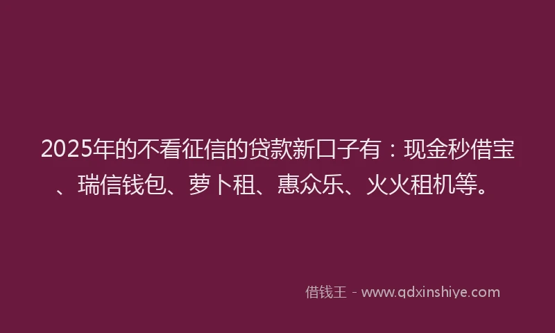 2025年的不看征信的贷款新口子有:现金秒借宝、瑞信钱包、萝卜租、惠众乐、火火租机等。