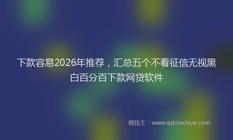 下款容易2026年推荐，汇总五个不看征信无视黑白百分百下款网贷软件